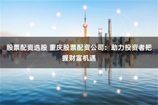 股票配资选股 重庆股票配资公司：助力投资者把握财富机遇